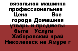 вязальная машинка профессиональная › Цена ­ 15 000 - Все города Домашняя утварь и предметы быта » Услуги   . Хабаровский край,Николаевск-на-Амуре г.